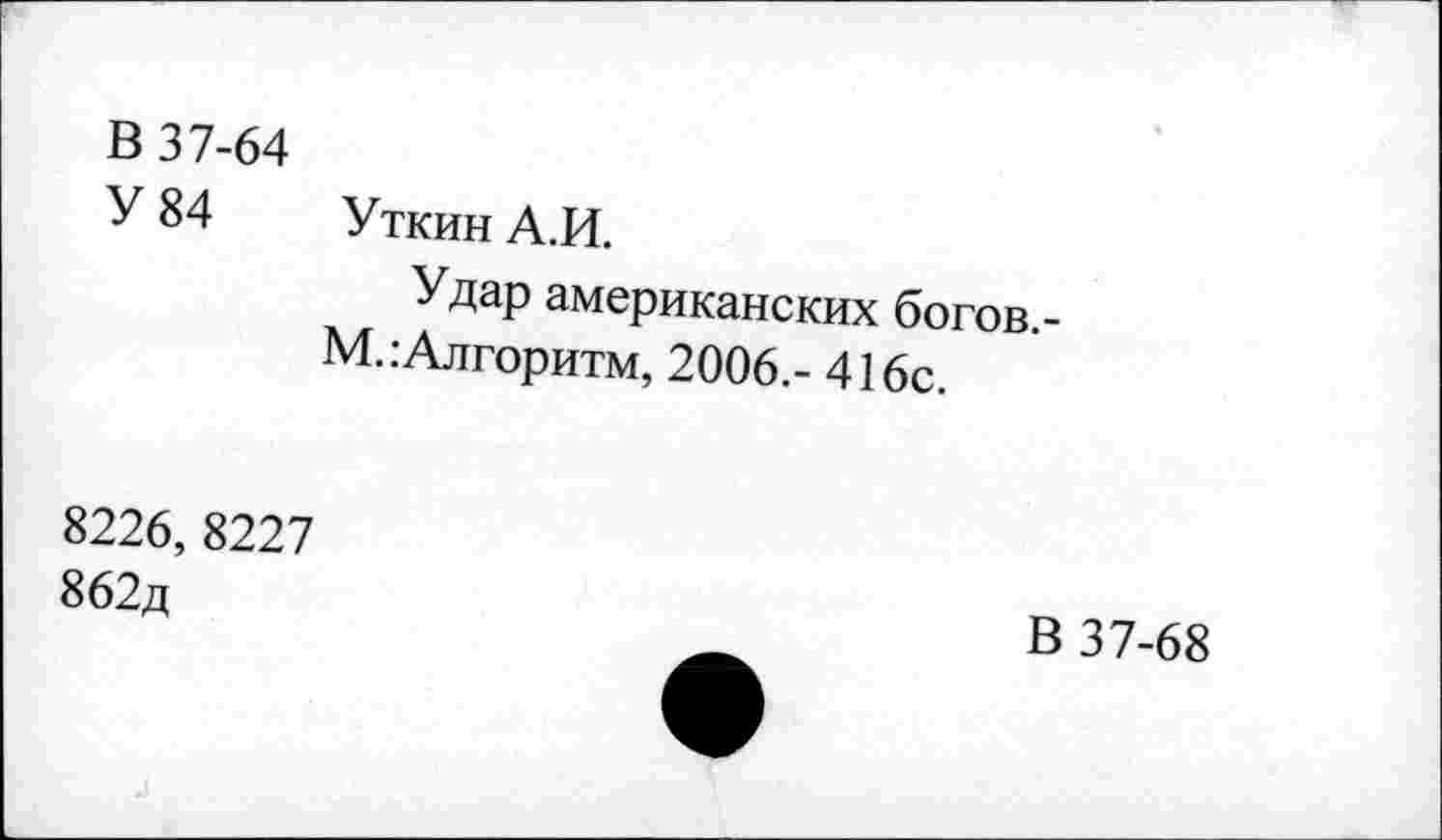 ﻿В 37-64
У 84 Уткин А.И.
Удар американских богов.-М. .-Алгоритм, 2006.- 416с.
8226, 8227 862д
В 37-68